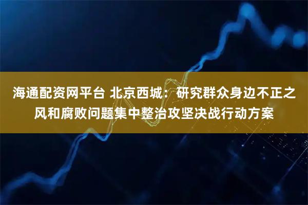 海通配资网平台 北京西城：研究群众身边不正之风和腐败问题集中整治攻坚决战行动方案