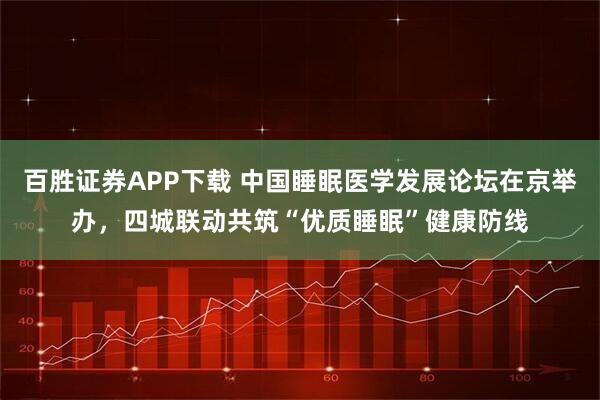 百胜证券APP下载 中国睡眠医学发展论坛在京举办，四城联动共筑“优质睡眠”健康防线