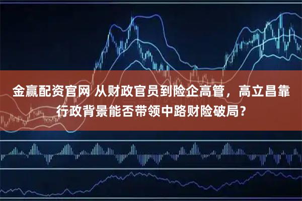 金赢配资官网 从财政官员到险企高管，高立昌靠行政背景能否带领中路财险破局？