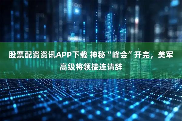 股票配资资讯APP下载 神秘“峰会”开完，美军高级将领接连请辞