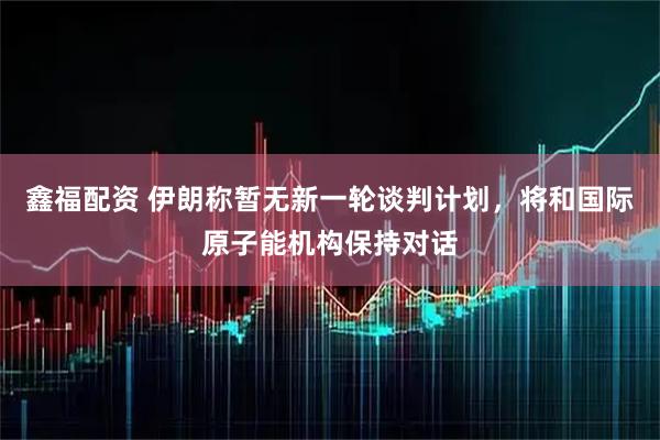 鑫福配资 伊朗称暂无新一轮谈判计划，将和国际原子能机构保持对话
