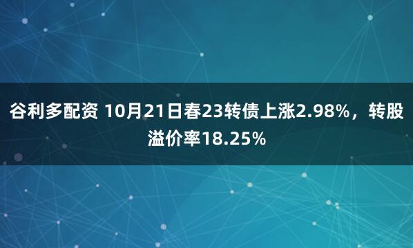 谷利多配资 10月21日春23转债上涨2.98%，转股溢价率18.25%