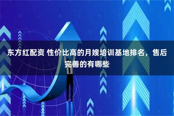 东方红配资 性价比高的月嫂培训基地排名,售后完善的有哪些