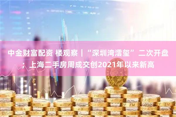中金财富配资 楼观察｜“深圳湾澐玺” 二次开盘；上海二手房周成交创2021年以来新高