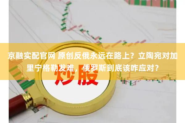 京融实配官网 原创反俄永远在路上？立陶宛对加里宁格勒发难，俄罗斯到底该咋应对？