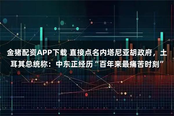 金猪配资APP下载 直接点名内塔尼亚胡政府，土耳其总统称：中东正经历“百年来最痛苦时刻”
