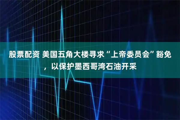 股票配资 美国五角大楼寻求“上帝委员会”豁免，以保护墨西哥湾石油开采