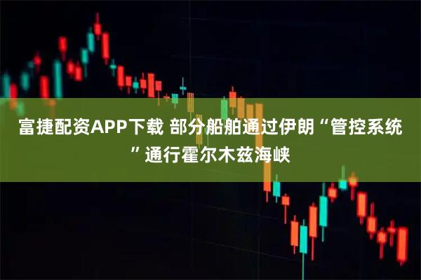 富捷配资APP下载 部分船舶通过伊朗“管控系统”通行霍尔木兹海峡