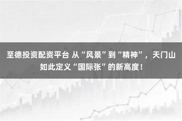 至德投资配资平台 从“风景”到“精神”，天门山如此定义“国际张”的新高度！