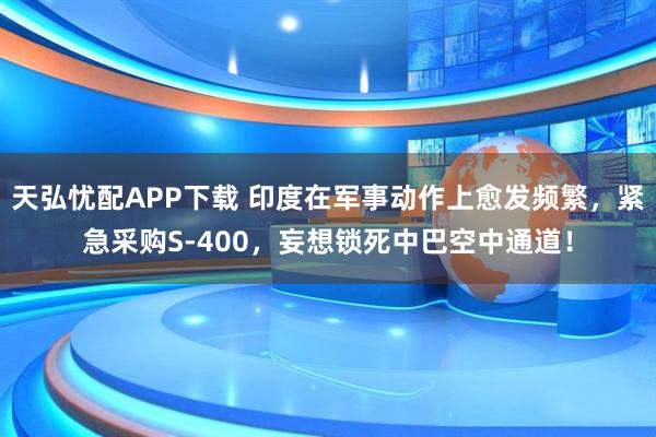 天弘忧配APP下载 印度在军事动作上愈发频繁，紧急采购S-400，妄想锁死中巴空中通道！
