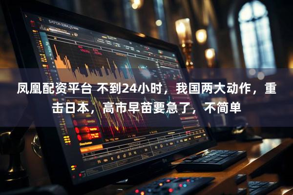 凤凰配资平台 不到24小时，我国两大动作，重击日本，高市早苗要急了，不简单