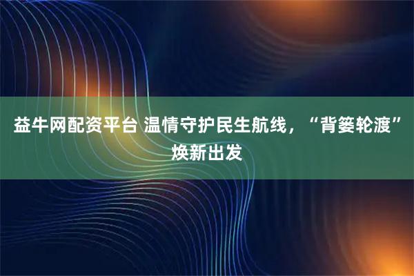 益牛网配资平台 温情守护民生航线，“背篓轮渡”焕新出发