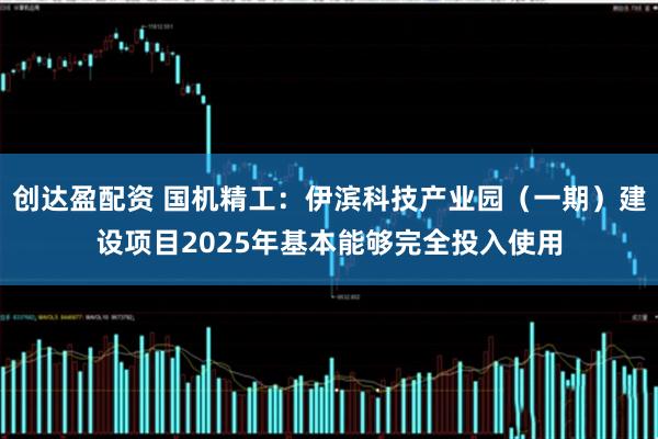 创达盈配资 国机精工：伊滨科技产业园（一期）建设项目2025年基本能够完全投入使用