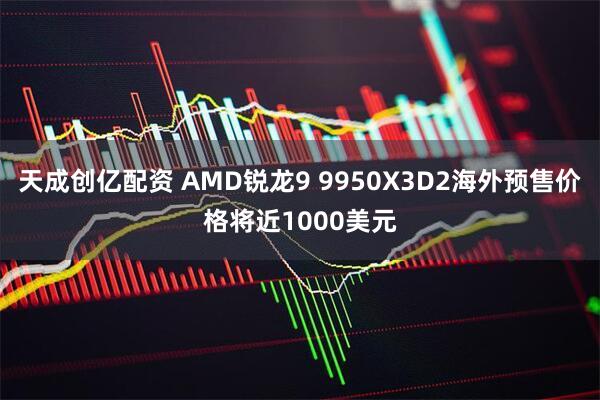 天成创亿配资 AMD锐龙9 9950X3D2海外预售价格将近1000美元