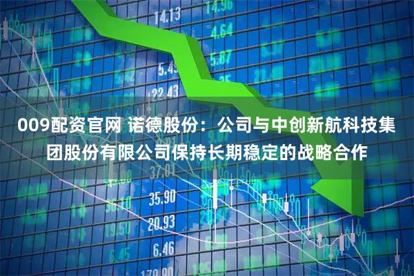 009配资官网 诺德股份：公司与中创新航科技集团股份有限公司保持长期稳定的战略合作