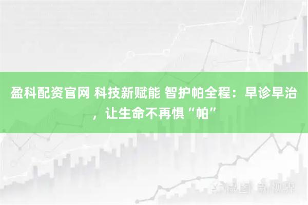 盈科配资官网 科技新赋能 智护帕全程：早诊早治，让生命不再惧“帕”