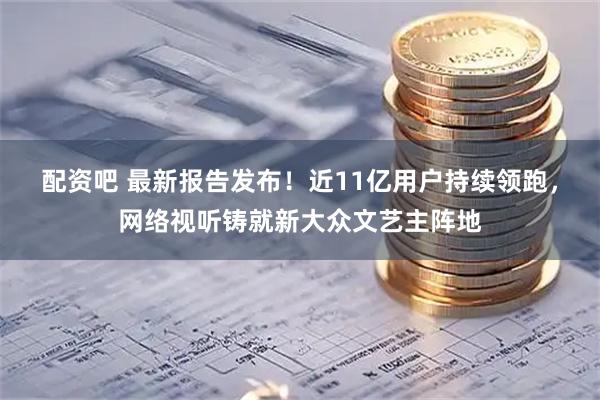 配资吧 最新报告发布！近11亿用户持续领跑，网络视听铸就新大众文艺主阵地