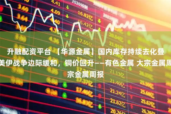 升融配资平台 【华源金属】国内库存持续去化叠加美伊战争边际缓和，铜价回升——有色金属 大宗金属周报