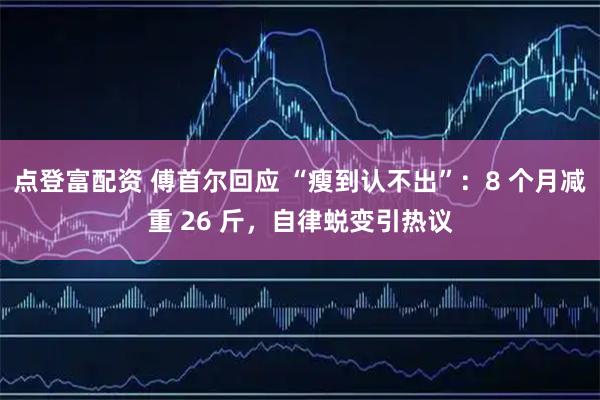 点登富配资 傅首尔回应 “瘦到认不出”：8 个月减重 26 斤，自律蜕变引热议