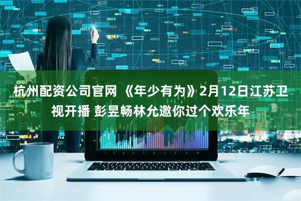 杭州配资公司官网 《年少有为》2月12日江苏卫视开播 彭昱畅林允邀你过个欢乐年
